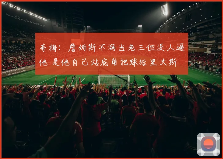 夸梅：詹姆斯不满当老三但没人逼他 是他自己站底角把球给里夫斯