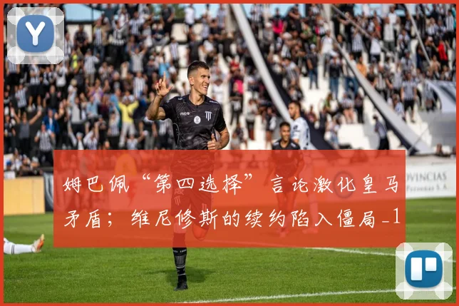 姆巴佩“第四选择”言论激化皇马矛盾；维尼修斯的续约陷入僵局_1