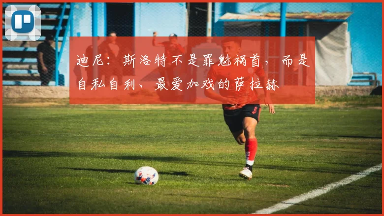迪尼：斯洛特不是罪魁祸首，而是自私自利、最爱加戏的萨拉赫